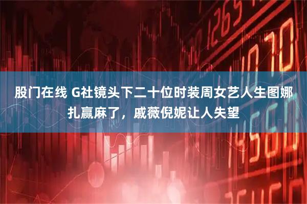 股门在线 G社镜头下二十位时装周女艺人生图娜扎赢麻了，戚薇倪妮让人失望