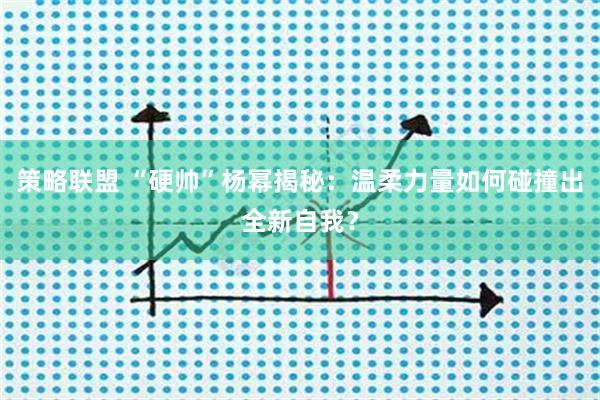 策略联盟 “硬帅”杨幂揭秘：温柔力量如何碰撞出全新自我？