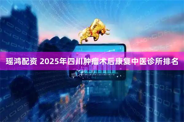 瑶鸿配资 2025年四川肿瘤术后康复中医诊所排名