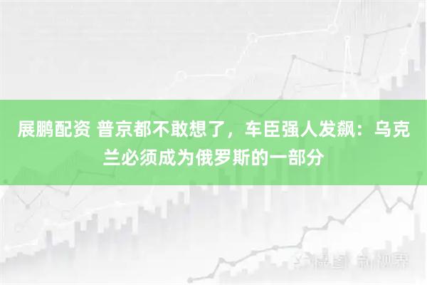 展鹏配资 普京都不敢想了，车臣强人发飙：乌克兰必须成为俄罗斯的一部分