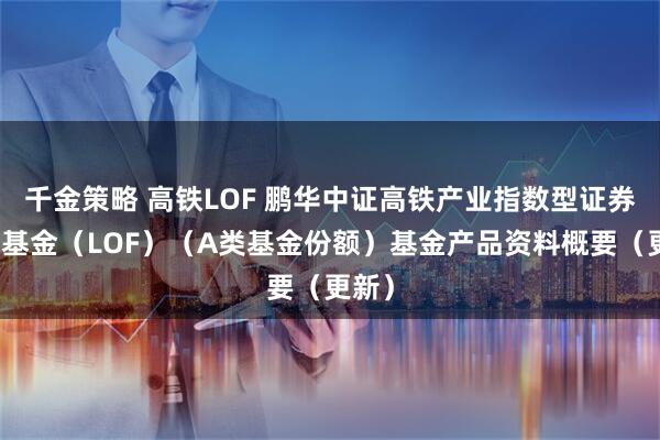 千金策略 高铁LOF 鹏华中证高铁产业指数型证券投资基金（LOF）（A类基金份额）基金产品资料概要（更新）