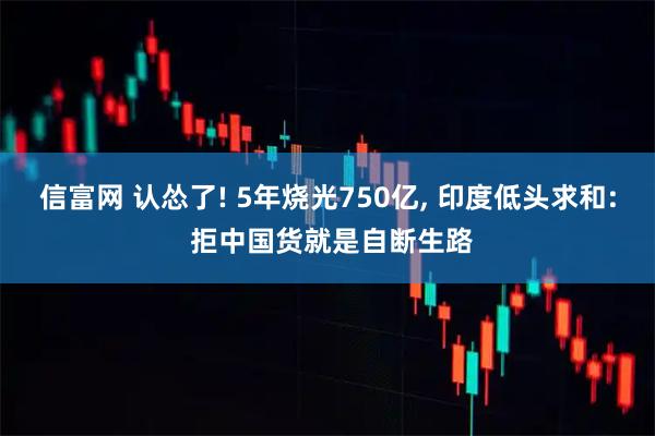 信富网 认怂了! 5年烧光750亿, 印度低头求和: 拒中国货就是自断生路