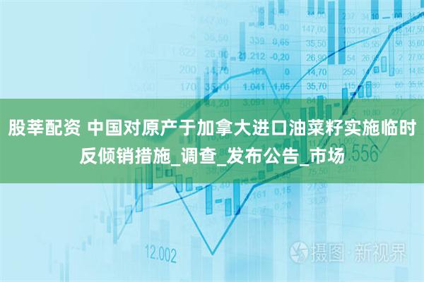 股莘配资 中国对原产于加拿大进口油菜籽实施临时反倾销措施_调查_发布公告_市场