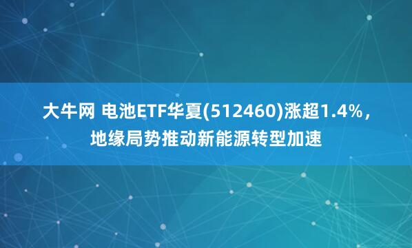 大牛网 电池ETF华夏(512460)涨超1.4%,地缘局势推动新能源转型加速