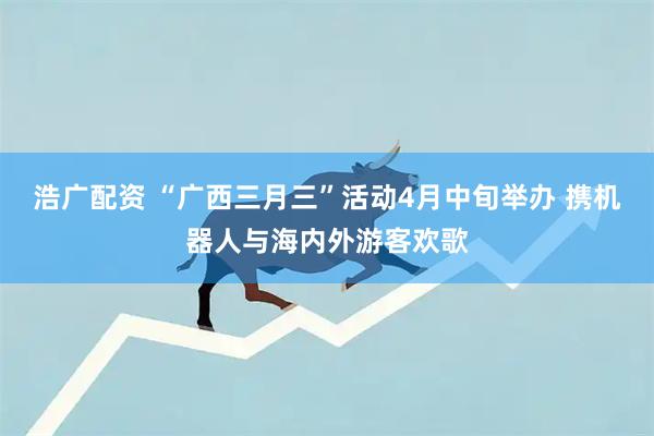 浩广配资 “广西三月三”活动4月中旬举办 携机器人与海内外游客欢歌