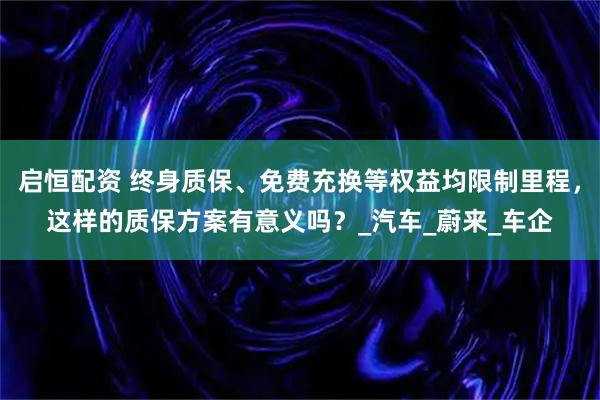 启恒配资 终身质保、免费充换等权益均限制里程，这样的质保方案有意义吗？_汽车_蔚来_车企